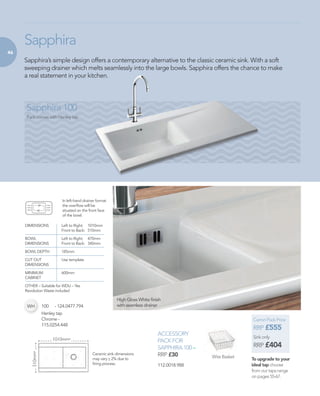 46
ACCESSORY
PACK FOR
SAPPHIRA 100 –
RRP £30
Sapphira’s simple design offers a contemporary alternative to the classic ceramic sink. With a soft
sweeping drainer which melts seamlessly into the large bowls. Sapphira offers the chance to make
a real statement in your kitchen.
Sapphira
Sapphira 100
Pack comes with Henley tap
DIMENSIONS 	 Left to Right: 	 1010mm
	 Front to Back: 	 510mm
BOWL 	 Left to Right: 	 470mm
DIMENSIONS 	 Front to Back: 	 340mm
BOWL DEPTH 	 185mm
CUT OUT 	 Use template
DIMENSIONS 	
MINIMUM 	 600mm
CABINET 	
OTHER – Suitable for WDU – Yes
Revolution Waste included
1010mm*
510mm*
Wire Basket
High Gloss White finish
with seamless drainer
Ceramic sink dimensions
may vary _ 2% due to
firing process.
+
In left-hand drainer format
the overflow will be
situated on the front face
of the bowl.
Carron Pack Price
RRP £555
Sink only
RRP £404
To upgrade to your
ideal tap choose
from our taps range
on pages 55-67.
WH 100 	 - 124.0477.794
112.0018.988
Henley tap
Chrome -
115.0254.448
 