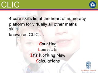 CLIC 
4 core skills lie at the heart of numeracy 
platform for virtually all other maths 
skills 
known as CLIC … 
Counting 
Learn Its 
It’s Nothing New 
Calculations 
 