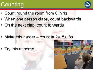 Counting 
• Count round the room from 0 in 1s 
• When one person claps, count backwards 
• On the next clap, count forwards 
• Make this harder – count in 2s, 5s, 3s 
• Try this at home 
 