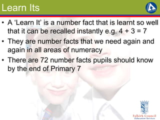 Learn Its 
• A ‘Learn It’ is a number fact that is learnt so well 
that it can be recalled instantly e.g. 4 + 3 = 7 
• They are number facts that we need again and 
again in all areas of numeracy 
• There are 72 number facts pupils should know 
by the end of Primary 7 
 