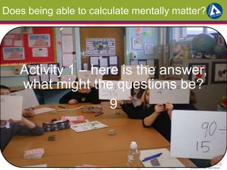 Does being able to calculate mentally matter? 
Activity 1 – here is the answer, 
what might the questions be? 
9 
 