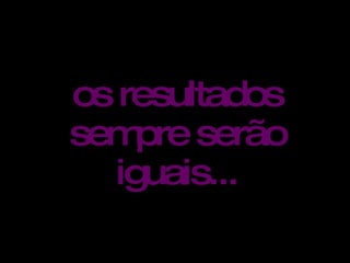os resultados sempre serão iguais...