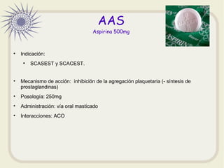 AAS
Aspirina 500mg

Indicación:

SCASEST y SCACEST.

Mecanismo de acción: inhibición de la agregación plaquetaria (- sí...