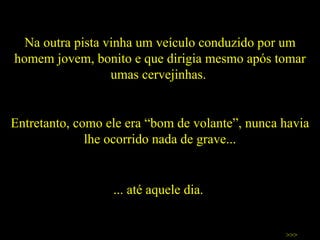 Na outra pista vinha um veículo conduzido por um homem jovem, bonito e que dirigia mesmo após tomar umas cervejinhas.  Entretanto, como ele era “bom de volante”, nunca havia lhe ocorrido nada de grave... >>> ... até aquele dia.  