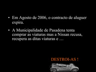A Municipalidade de Pasadena tenta comprar as viaturas mas a Nissan recusa, recupera as ditas viaturas e … DESTROI-AS !  Em Agosto de 2006, o contracto de aluguer expira .  