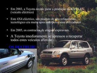 Em 2005, os contractos de aluguer expiravam .  Este 4X4 eléctrico, um produto de alto refinamento tecnológico era muito apreciado pelos seus utilizadores.  A Toyota imediatamente se apressou a recuperar todos estes veículos afim de …  Em 2003, a Toyota decide parar a produção da RAV4-EV. (veiculo eléctrico)   OS D ES TRUIR! 