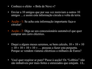 Conhece o efeito  « Bola de Neve »? Enviar a 10 amigos que por sua vez reenviam a outros 10 amigos …e assim esta informação circula a volta da terra. Acção - 1:  Se acha esta informação importante faça-o circular! Daqui a alguns meses seremos, se bem calculo, 10    10    10    10    10    10    10    … pessoas a fazer esta pergunta. Porque se vendem viaturas eléctricas a milhares de Euros?  Acção - 2:  Diga ao seu concessionário automóvel que quer comprar um carro eléctrico. Você quer respirar ar puro? Passe  à  acção! Os “Lobbies” não são imbatíveis por mais fortes e enraizados que estejam.  J.L. 