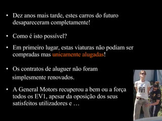 Como  é  isto possível? Dez anos mais tarde, estes carros do futuro desapareceram completamente! Em primeiro lugar, estas viaturas não podiam ser compradas mas  unicamente alugadas ! Os contratos de aluguer não foram  simplesmente renovados. A General Motors recuperou a bem ou a força todos os EV1, apesar da oposição dos seus satisfeitos utilizadores e … 