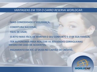 VANTAGENS EM TER O CARRO RESERVA WORLDCAR:

- MAIS COMODIDADE E SEGURANÇA;
- COBERTURA NACIONAL;
- FÁCIL DE USAR;
- O JEITO MAIS FÁCIL DE MANTER O SEU CONFORTO E O DE SUA FAMÍLIA;
- TER AUTONOMIA PARA REALIZAR AS ATIVIDADES CORRIQUEIRAS
MESMO EM CASO DE ACIDENTES;
- PAGAMENTO EM ATÉ 12 VEZES NO CARTÃO DE CRÉDITO.

 