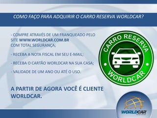 COMO FAÇO PARA ADQUIRIR O CARRO RESERVA WORLDCAR?

- COMPRE ATRAVÉS DE UM FRANQUEADO PELO
SITE WWW.WORLDCAR.COM.BR
COM TOTAL SEGURANÇA;
- RECEBA A NOTA FISCAL EM SEU E-MAIL;
- RECEBA O CARTÃO WORLDCAR NA SUA CASA;
- VALIDADE DE UM ANO OU ATÉ O USO.

A PARTIR DE AGORA VOCÊ É CLIENTE
WORLDCAR.

 