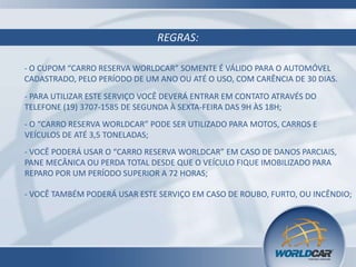 REGRAS:
- O CUPOM “CARRO RESERVA WORLDCAR” SOMENTE É VÁLIDO PARA O AUTOMÓVEL
CADASTRADO, PELO PERÍODO DE UM ANO OU ATÉ O USO, COM CARÊNCIA DE 30 DIAS.
- PARA UTILIZAR ESTE SERVIÇO VOCÊ DEVERÁ ENTRAR EM CONTATO ATRAVÉS DO
TELEFONE (19) 3707-1585 DE SEGUNDA À SEXTA-FEIRA DAS 9H ÀS 18H;
- O “CARRO RESERVA WORLDCAR” PODE SER UTILIZADO PARA MOTOS, CARROS E
VEÍCULOS DE ATÉ 3,5 TONELADAS;
- VOCÊ PODERÁ USAR O “CARRO RESERVA WORLDCAR” EM CASO DE DANOS PARCIAIS,
PANE MECÂNICA OU PERDA TOTAL DESDE QUE O VEÍCULO FIQUE IMOBILIZADO PARA
REPARO POR UM PERÍODO SUPERIOR A 72 HORAS;
- VOCÊ TAMBÉM PODERÁ USAR ESTE SERVIÇO EM CASO DE ROUBO, FURTO, OU INCÊNDIO;

 