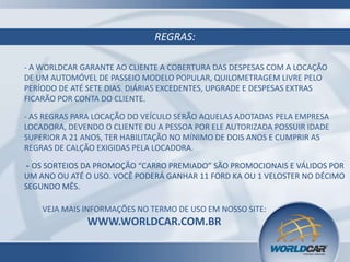REGRAS:
- A WORLDCAR GARANTE AO CLIENTE A COBERTURA DAS DESPESAS COM A LOCAÇÃO
DE UM AUTOMÓVEL DE PASSEIO MODELO POPULAR, QUILOMETRAGEM LIVRE PELO
PERÍODO DE ATÉ SETE DIAS. DIÁRIAS EXCEDENTES, UPGRADE E DESPESAS EXTRAS
FICARÃO POR CONTA DO CLIENTE.
- AS REGRAS PARA LOCAÇÃO DO VEÍCULO SERÃO AQUELAS ADOTADAS PELA EMPRESA
LOCADORA, DEVENDO O CLIENTE OU A PESSOA POR ELE AUTORIZADA POSSUIR IDADE
SUPERIOR A 21 ANOS, TER HABILITAÇÃO NO MÍNIMO DE DOIS ANOS E CUMPRIR AS
REGRAS DE CALÇÃO EXIGIDAS PELA LOCADORA.

- OS SORTEIOS DA PROMOÇÃO “CARRO PREMIADO” SÃO PROMOCIONAIS E VÁLIDOS POR
UM ANO OU ATÉ O USO. VOCÊ PODERÁ GANHAR 11 FORD KA OU 1 VELOSTER NO DÉCIMO
SEGUNDO MÊS.
VEJA MAIS INFORMAÇÕES NO TERMO DE USO EM NOSSO SITE:

WWW.WORLDCAR.COM.BR

 