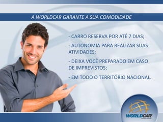 A WORLDCAR GARANTE A SUA COMODIDADE

- CARRO RESERVA POR ATÉ 7 DIAS;
- AUTONOMIA PARA REALIZAR SUAS
ATIVIDADES;
- DEIXA VOCÊ PREPARADO EM CASO
DE IMPREVISTOS;
- EM TODO O TERRITÓRIO NACIONAL.

 