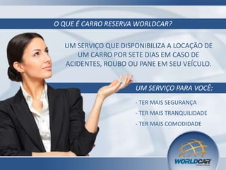 O QUE É CARRO RESERVA WORLDCAR?
UM SERVIÇO QUE DISPONIBILIZA A LOCAÇÃO DE
UM CARRO POR SETE DIAS EM CASO DE
ACIDENTES, ROUBO OU PANE EM SEU VEÍCULO.

UM SERVIÇO PARA VOCÊ:
- TER MAIS SEGURANÇA
- TER MAIS TRANQUILIDADE
- TER MAIS COMODIDADE

 