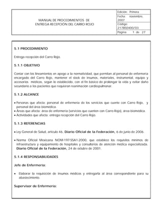 Edición: Primera
                                                                         Fecha: noviembre,
                 MANUAL DE PROCEDIMIENTOS DE                             2007
               ENTREGA RECEPCIÓN DEL CARRO ROJO                          Código:
                                                                         217B50400/03
                                                                         Página   1 de 27




5.1 PROCEDIMIENTO

Entrega recepción del Carro Rojo.

5.1.1 OBJETIVO

Contar con los lineamientos en apego a la normatividad, que permitan al personal de enfermería
encargado del Carro Rojo, mantener el stock de insumos, materiales, instrumental, equipo y
accesorios médicos, según lo establecido, con el fin básico de prolongar la vida y evitar daño
secundario a los pacientes que requieran reanimación cardio-pulmonar.

5.1.2 ALCANCE

• Personas que afecta: personal de enfermería de los servicios que cuente con Carro Rojo, y
  personal del área biomédica.
• Áreas que afecta: área de enfermería (servicios que cuenten con Carro Rojo), área biomédica.
• Actividades que afecta: entrega recepción del Carro Rojo.

5.1.3 REFERENCIAS

• Ley General de Salud, artículo 46, Diario Oficial de la Federación, 6 de junio de 2006.

• Norma Oficial Mexicana NOM-197-SSA1-2000, que establece los requisitos mínimos de
  infraestructura y equipamiento de hospitales y consultorios de atención médica especializada.
  Diario Oficial de la Federación, 24 de octubre de 2001.

5.1.4 RESPONSABILIDADES

Jefe de Enfermería:

•   Elaborar la requisición de insumos médicos y entregarla al área correspondiente para su
    abastecimiento.

Supervisor de Enfermería:
 