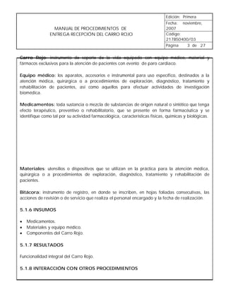 Edición: Primera
                                                                             Fecha: noviembre,
                 MANUAL DE PROCEDIMIENTOS DE                                 2007
               ENTREGA RECEPCIÓN DEL CARRO ROJO                              Código:
                                                                             217B50400/03
                                                                             Página   3 de 27


Carro Rojo: instrumento de soporte de la vida equipado con equipo médico, material y
fármacos exclusivos para la atención de pacientes con evento de paro cardiaco.

Equipo médico: los aparatos, accesorios e instrumental para uso específico, destinados a la
atención médica, quirúrgica o a procedimientos de exploración, diagnóstico, tratamiento y
rehabilitación de pacientes, así como aquellos para efectuar actividades de investigación
biomédica.

Medicamentos: toda sustancia o mezcla de substancias de origen natural o sintético que tenga
efecto terapéutico, preventivo o rehabilitatorio, que se presente en forma farmacéutica y se
identifique como tal por su actividad farmacológica, características físicas, químicas y biológicas.




Materiales: utensilios o dispositivos que se utilizan en la práctica para la atención médica,
quirúrgica o a procedimientos de exploración, diagnóstico, tratamiento y rehabilitación de
pacientes.

Bitácora: instrumento de registro, en donde se inscriben, en hojas foliadas consecutivas, las
acciones de revisión o de servicio que realiza el personal encargado y la fecha de realización.

5.1.6 INSUMOS

•   Medicamentos.
•   Materiales y equipo médico.
•   Componentes del Carro Rojo.

5.1.7 RESULTADOS

Funcionalidad integral del Carro Rojo.

5.1.8 INTERACCIÓN CON OTROS PROCEDIMIENTOS
 
