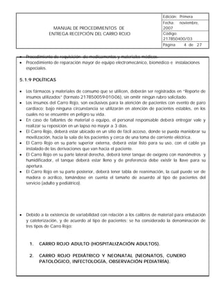 Edición: Primera
                                                                           Fecha: noviembre,
                 MANUAL DE PROCEDIMIENTOS DE                               2007
               ENTREGA RECEPCIÓN DEL CARRO ROJO                            Código:
                                                                           217B50400/03
                                                                           Página   4 de 27


•   Procedimiento de requisición de medicamentos y materiales médicos.
•   Procedimiento de reparación mayor de equipo electromecánico, biomédico e instalaciones
    especiales.

5.1.9 POLÍTICAS

•   Los fármacos y materiales de consumo que se utilicen, deberán ser registrados en “Reporte de
    insumos utilizados” (formato 217B50059-010-06), sin omitir ningún rubro solicitado.
•   Los insumos del Carro Rojo, son exclusivos para la atención de pacientes con evento de paro
    cardiaco; bajo ninguna circunstancia se utilizarán en atención de pacientes estables, en los
    cuales no se encuentre en peligro su vida.
•   En caso de faltantes de material o equipo, el personal responsable deberá entregar vale y
    realizar su reposición en un lapso no mayor a 3 días.
•   El Carro Rojo, deberá estar ubicado en un sitio de fácil acceso, donde se pueda maniobrar su
    movilización, hacia la sala de los pacientes y cerca de una toma de corriente eléctrica.
•   El Carro Rojo en su parte superior externa, deberá estar listo para su uso, con el cable ya
    instalado de las derivaciones que van hacia el paciente.
•   El Carro Rojo en su parte lateral derecha, deberá tener tanque de oxígeno con manómetros y
    humidificador, el tanque deberá estar lleno y de preferencia debe existir la llave para su
    apertura.
•   El Carro Rojo en su parte posterior, deberá tener tabla de reanimación, la cual puede ser de
    madera o acrílico, tomándose en cuenta el tamaño de acuerdo al tipo de pacientes del
    servicio (adulto y pediátrico).




•   Debido a la existencia de variabilidad con relación a los calibres de material para entubación
    y cateterización, y de acuerdo al tipo de pacientes; se ha considerado la denominación de
    tres tipos de Carro Rojo:



     1.   CARRO ROJO ADULTO (HOSPITALIZACIÓN ADULTOS).

     2.   CARRO ROJO PEDIÁTRICO Y NEONATAL (NEONATOS, CUNERO
          PATOLÓGICO, INFECTOLOGÍA, OBSERVACIÓN PEDIATRÍA).
 