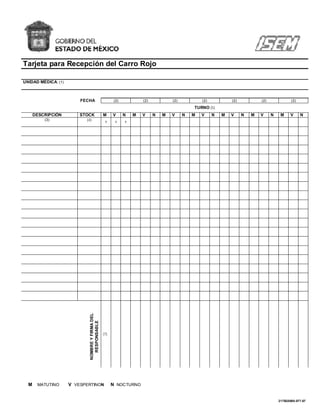 Tarjeta para Recepción del Carro Rojo

UNIDAD MÉDICA: (1)



                         FECHA                           (2)           (2)           (2)           (2)           (2)           (2)              (2)
                                                                                               TURNO (5)
      DESCRIPCIÓN        STOCK                    M     V      N   M   V     N   M   V     N   M   V     N   M   V     N   M   V     N    M     V     N
          (3)              (4)                     6      6    6
                             NOMBRE Y FIRMA DEL
                               RESPONSABLE




                                                  (7)




  M    MATUTINO      V VESPERTINON                      N NOCTURNO


                                                                                                                                         217B20000-077-07
 