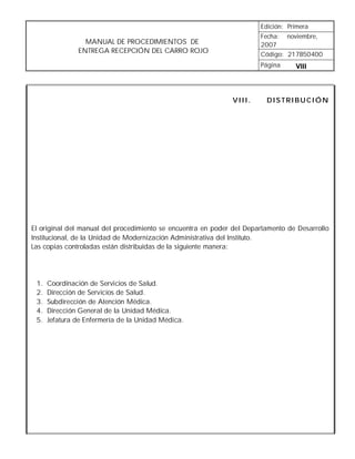 Edición: Primera
                                                                       Fecha: noviembre,
                 MANUAL DE PROCEDIMIENTOS DE                           2007
               ENTREGA RECEPCIÓN DEL CARRO ROJO                        Código: 217B50400
                                                                       Página     VIII



                                                              VIII.      DISTRIBUCIÓN




El original del manual del procedimiento se encuentra en poder del Departamento de Desarrollo
Institucional, de la Unidad de Modernización Administrativa del Instituto.
Las copias controladas están distribuidas de la siguiente manera:




 1.   Coordinación de Servicios de Salud.
 2.   Dirección de Servicios de Salud.
 3.   Subdirección de Atención Médica.
 4.   Dirección General de la Unidad Médica.
 5.   Jefatura de Enfermería de la Unidad Médica.
 