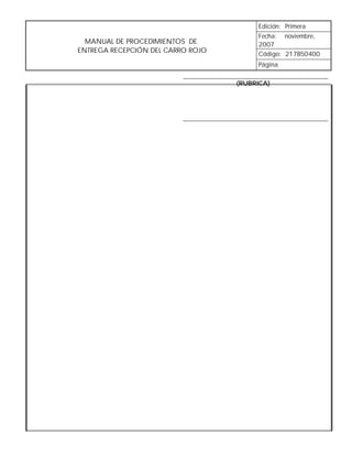 Edición: Primera
                                        Fecha: noviembre,
  MANUAL DE PROCEDIMIENTOS DE           2007
ENTREGA RECEPCIÓN DEL CARRO ROJO        Código: 217B50400
                                        Página

                                   (RUBRICA)
 