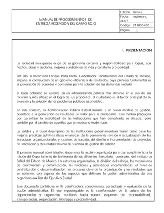 Edición: Primera
                                                                            Fecha: noviembre,
                   MANUAL DE PROCEDIMIENTOS DE                              2007
                 ENTREGA RECEPCIÓN DEL CARRO ROJO                           Código: 217B50400
                                                                            Página      I




                                                                             I. PRESENTACIÓN


    La sociedad mexiquense exige de su gobierno cercanía y responsabilidad para lograr, con
    hechos, obras y acciones, mejores condiciones de vida y constante prosperidad.

    Por ello, el licenciado Enrique Peña Nieto, Gobernador Constitucional del Estado de México,
    impulsa la construcción de un gobierno eficiente y de resultados, cuya premisa fundamental es
    la generación de acuerdos y consensos para la solución de las demandas sociales.

    El buen gobierno se sustenta en un administración pública más eficiente en el uso de sus
    recursos y más eficaz en el logro de sus propósitos. El ciudadano es el factor principal de su
    atención y la solución de los problemas públicos su prioridad.

    En este contexto, la Administración Pública Estatal transita a un nuevo modelo de gestión,
    orientado a la generación de resultados de valor para la ciudadanía. Este modelo propugna
    por garantizar la estabilidad de las instrucciones que han demostrado su eficacia, pero
    también por el cambio de aquellas que es necesario modernizar.

    La solidez y el buen desempeño de las instituciones gubernamentales tienen como base las
    mejores prácticas administrativas emanadas de la permanente revisión y actualización de las
    estructuras organizacionales y sistemas de trabajo, del diseño e instrumentación de proyectos
    de innovación y del establecimiento de sistemas de gestión de calidad.
.
    El presente manual administrativo documenta la acción organizada para dar cumplimiento a la
    misión del Departamento de Enfermería de los diferentes hospitales generales, del Instituto de
    Salud del Estado de México. La estructura organizativa, la división del trabajo, los mecanismos
    de coordinación y comunicación, las funciones y actividades encomendadas, el nivel de
    centralización o descentralización, los procesos clave de la organización y los resultados que
    se obtienen, son algunos de los aspectos que delinean la gestión administrativa de este
    organismo auxiliar del Ejecutivo Estatal.

    Este documento contribuye en la planificación, conocimiento, aprendizaje y evaluación de la
    acción administrativa. El reto impostergable es la transformación de la cultura de las
    dependencias y organismos auxiliares hacia nuevos esquemas de responsabilidad,
    transparencias, organización, liderazgo y productividad.
 