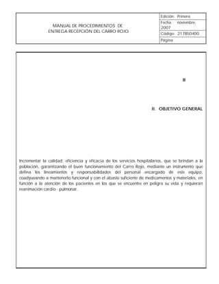 Edición: Primera
                                                                          Fecha: noviembre,
                 MANUAL DE PROCEDIMIENTOS DE                              2007
               ENTREGA RECEPCIÓN DEL CARRO ROJO                           Código: 217B50400
                                                                          Página




                                                                                      II




                                                                     II. OBJETIVO GENERAL




Incrementar la calidad, eficiencia y eficacia de los servicios hospitalarios, que se brindan a la
población, garantizando el buen funcionamiento del Carro Rojo, mediante un instrumento que
defina los lineamientos y responsabilidades del personal encargado de este equipo,
coadyuvando a mantenerlo funcional y con el abasto suficiente de medicamentos y materiales, en
función a la atención de los pacientes en los que se encuentre en peligro su vida y requieran
reanimación cardio - pulmonar.
 