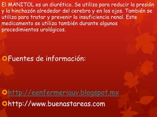 El MANITOL es un diurético. Se utiliza para reducir la presión
y la hinchazón alrededor del cerebro y en los ojos. También se
utiliza para tratar y prevenir la insuficiencia renal. Este
medicamento se utiliza también durante algunos
procedimientos urológicos.




Fuentes de información:



http://eenfermeriauv.blogspot.mx
http://www.buenastareas.com
 