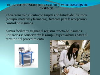 REGISTRO DEL ESTADO DE CARRO ROJO Y UTILIZACIÓN DE
INSUMOS.
Cada carro rojo cuenta con tarjetas de listado de insumos
(equipo, material y fármacos), bitácora para la recepción y
control de insumos.
b)Para facilitar y asignar el registro exacto de insumos
utilizados se conservarán las ámpulasyenvolturas hastael
términodel procedimiento.
 