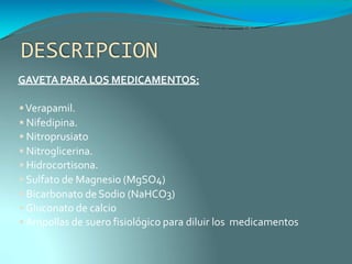 DESCRIPCION
GAVETAPARA LOS MEDICAMENTOS:
Verapamil.
 Nifedipina.
 Nitroprusiato
 Nitroglicerina.
 Hidrocortisona.
 Sulfato de Magnesio (MgSO4)
 Bicarbonato deSodio (NaHCO3)
 Gluconato de calcio
 Ampollas de suero fisiológico para diluir los medicamentos
 