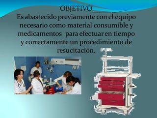 OBJETIVO
Es abastecido previamente con el equipo
necesario como material consumible y
medicamentos para efectuaren tiempo
y correctamente un procedimiento de
resucitación.
 
