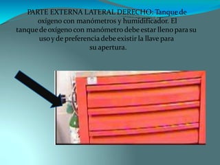 PARTE EXTERNA LATERAL DERECHO: Tanque de
oxígeno con manómetros y humidificador. El
tanquedeoxígeno con manómetro debe estar lleno parasu
usoyde preferenciadebe existir la llave para
su apertura.
 