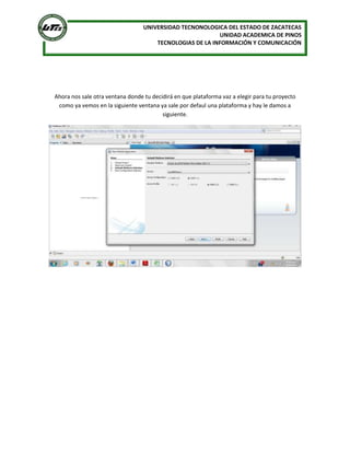 UNIVERSIDAD TECNONOLOGICA DEL ESTADO DE ZACATECAS
                                                          UNIDAD ACADEMICA DE PINOS
                                      TECNOLOGIAS DE LA INFORMACIÓN Y COMUNICACIÓN




Ahora nos sale otra ventana donde tu decidirá en que plataforma vaz a elegir para tu proyecto
 como ya vemos en la siguiente ventana ya sale por defaul una plataforma y hay le damos a
                                         siguiente.
 