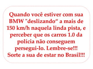 Quando você estiver com sua BMW &quot;deslizando“ a mais de 150 km/h naquela linda pista, e perceber que os carros 1.0 da polícia não conseguem persegui-lo. Lembre-se!!! Sorte a sua de estar no Brasil!!! 