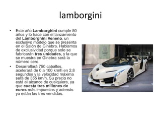 lamborgini
• Este año Lamborghini cumple 50
años y lo hace con el lanzamiento
del Lamborghini Veneno, un
exclusivo modelo que se presenta
en el Salón de Ginebra. Hablamos
de exclusividad porque solo se
fabricarán tres unidades, y la que
se muestra en Ginebra será la
número cero.
• Desarrollará 750 caballos,
acelerará de 0 a 100 km/h en 2,8
segundos y la velocidad máxima
será de 355 km/h. Su precio no
está al alcance de cualquiera, ya
que cuesta tres millones de
euros más impuestos y además
ya están las tres vendidas.
 