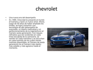 chevrolet
• Una nueva era del desempeño
• En 1966, Chevrolet le presentó al mundo
el Camaro y nació un nuevo amor. Ahora,
luego de 50 años de haber ampliado los
límites, se logró comprimir una
tecnología de alto desempeño de
avanzada, un diseño meticuloso y un
perfeccionamiento de la ingeniería en el
Camaro sexta generación. Con toques
refinados que son evidentes en cada
línea esculpida de la carrocería, se
sienten en cada maniobra y se escuchan
en cada bramido de los cuatro trenes
motrices disponibles, el Camaro de sexta
generación es el Camaro más rápido,
más esbelto y más agresivo hasta el
momento.
 