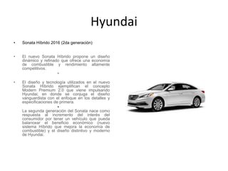 Hyundai
• Sonata Híbrido 2016 (2da generación)
•
• El nuevo Sonata Híbrido propone un diseño
dinámico y refinado que ofrece una economía
de combustible y rendimiento altamente
competitivos.
•
• El diseño y tecnología utilizados en el nuevo
Sonata Híbrido ejemplifican el concepto
Modern Premium 2.0 que viene impulsando
Hyundai; en donde se conjuga el diseño
vanguardista con el enfoque en los detalles y
especificaciones de primera.
•
La segunda generación del Sonata nace como
respuesta al incremento del interés del
consumidor por tener un vehículo que pueda
balancear el beneficio económico (nuevo
sistema Híbrido que mejora la economía de
combustible) y el diseño distintivo y moderno
de Hyundai.
 