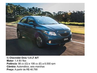 9) Chevrolet Onix 1.4 LT A/T
Motor: 1.4 8V flex
Potência: 98 cv (G) e 106 cv (E) a 6.000 rpm
Câmbio: Automático, seis marchas
Preço: A partir de R$ 46.790
 