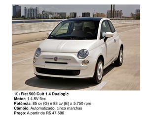 10) Fiat 500 Cult 1.4 Dualogic
Motor: 1.4 8V flex
Potência: 85 cv (G) e 88 cv (E) a 5.750 rpm
Câmbio: Automatizado, cinco marchas
Preço: A partir de R$ 47.590
 