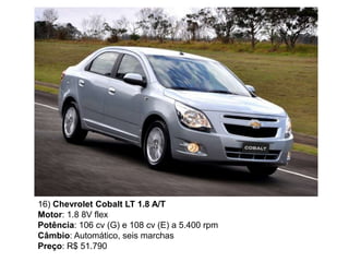16) Chevrolet Cobalt LT 1.8 A/T
Motor: 1.8 8V flex
Potência: 106 cv (G) e 108 cv (E) a 5.400 rpm
Câmbio: Automático, seis marchas
Preço: R$ 51.790
 