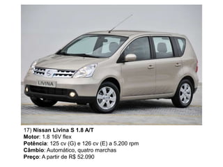 17) Nissan Livina S 1.8 A/T
Motor: 1.8 16V flex
Potência: 125 cv (G) e 126 cv (E) a 5.200 rpm
Câmbio: Automático, quatro marchas
Preço: A partir de R$ 52.090
 
