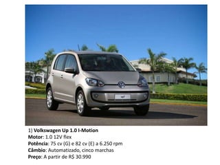 1) Volkswagen Up 1.0 I-Motion
Motor: 1.0 12V flex
Potência: 75 cv (G) e 82 cv (E) a 6.250 rpm
Câmbio: Automatizado, cinco marchas
Preço: A partir de R$ 30.990
 