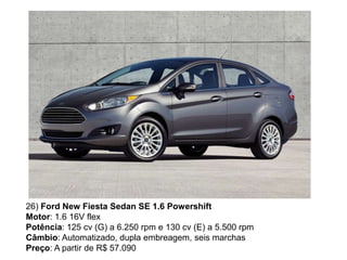 26) Ford New Fiesta Sedan SE 1.6 Powershift
Motor: 1.6 16V flex
Potência: 125 cv (G) a 6.250 rpm e 130 cv (E) a 5.500 rpm
Câmbio: Automatizado, dupla embreagem, seis marchas
Preço: A partir de R$ 57.090
 