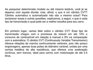 Ao pesquisar determinado modelo ou até mesmo testá-lo, você já se
deparou com aquela dúvida: mas, afinal, o que é um câmbio CVT?
Câmbio automático e automatizado não são a mesma coisa? Para
esclarecer essas e outras questões, explicamos, a seguir, o que é cada
tipo de transmissão e qual pode ser a melhor escolha para seu carro.
Em primeiro lugar, vamos falar sobre o câmbio CVT. Esse tipo de
transmissão chegou com a promessa de reduzir em até 10% o
consumo de combustível em relação à manual e 8% na comparação
com a automática. O câmbio CVT (Continuously Variable Transmission)
oferece relações de marcha continuamente variáveis, pois não possui
engrenagens, apenas duas polias de diâmetro variável, unidas por uma
correia metálica de alta resistência, que oferece uma aceleração
contínua, sem trancos, ideal para carros com motorização de até 2.5
litros.
 