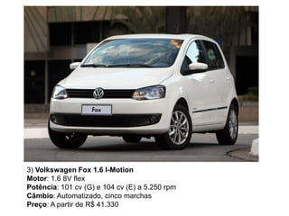 3) Volkswagen Fox 1.6 I-Motion
Motor: 1.6 8V flex
Potência: 101 cv (G) e 104 cv (E) a 5.250 rpm
Câmbio: Automatizado, cinco marchas
Preço: A partir de R$ 41.330
 