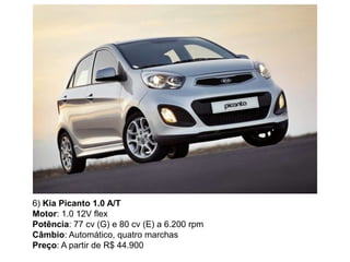 6) Kia Picanto 1.0 A/T
Motor: 1.0 12V flex
Potência: 77 cv (G) e 80 cv (E) a 6.200 rpm
Câmbio: Automático, quatro marchas
Preço: A partir de R$ 44.900
 