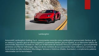 Automobili Lamborghini Holding S.p.A., comúnmente conocido como Lamborghini (pronunciado [lamboɾˈɡiːni]
en italiano2 y [lamboɾˈɡini] en idioma español,3 usualmente [lamboɾˈʝini] en España), es un fabricante italiano de
automóviles deportivos fundado en 1963 por el fabricante de tractores Ferruccio Lamborghini y que actualmente
pertenece a la filial de Volkswagen. Algunos de los nombres de sus automóviles hacen referencia a nombres de
toros bravos de lidia indultados (Murciélago), famosos o históricos (Diablo, Aventador), o simplemente palabras
relacionadas con la tauromaquia
Lamborghini
 
