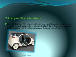    Energias Biocombustíveis      Estes combustíveis têm uma origem biológica. As plantes necessárias para a sua produção são cultivadas em larga escala pelo Mundo fora. Apesar de produzirem alguma poluição o valor é muito mais reduzido do que os combustíveis normais.03-02-2011Área de Projecto10