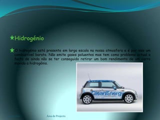   Hidrogénio     O hidrogénio está presente em larga escala na nossa atmosfera e é por isso um combustível barato. Não emite gases poluentes mas tem como problema actual o facto de ainda não se ter conseguido retirar um bom rendimento de um carro movido a hidrogénio.03-02-2011Área de Projecto11