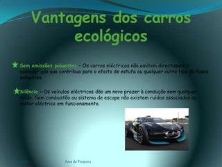 Vantagens dos carros ecológicos    Sem emissões poluentes – Os carros eléctricos não emitem directamente qualquer gás que contribua para o efeito de estufa ou qualquer outro tipo de fases poluentes.   Silêncio – Os veículos eléctricos dão um novo prazer à condução sem qualquer ruído. Sem combustão ou sistema de escape não existem ruídos associados ao motor eléctrico em funcionamento.03-02-2011Área de Projecto12