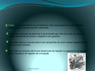    Custo – A energia eléctrica actualmente custa uma pequena fracção do que a energia usada nos motores de combustão.      Armazenar energia nas baterias é um processo que tem cerca de um terço dos custos do método de encher o depósito com gasolina.      Para além disso os veículos eléctricos necessitam de muito menos manutenção do que os outros veículos.     Além disto os veículos eléctricos beneficiam de isenção no pagamento do imposto sobre veículos e do imposto de circulação.03-02-2011Área de Projecto13